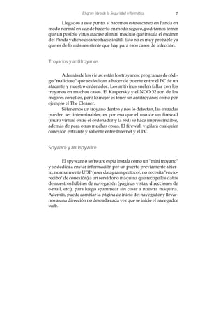 El gran libro de la Seguridad Informática       7

       Llegados a este punto, si hacemos este escaneo en Panda en
modo normal en vez de hacerlo en modo seguro, podríamos temer
que un posible virus atacase al mini módulo que instala el escáner
del Panda y dicho escaneo fuese inútil. Esto no es muy probable ya
que es de lo más resistente que hay para esos casos de infección.


Troyanos y antitroyanos


       Además de los virus, están los troyanos: programas de códi-
go "malicioso" que se dedican a hacer de puente entre el PC de un
atacante y nuestro ordenador. Los antivirus suelen fallar con los
troyanos en muchos casos. El Kaspersky y el NOD 32 son de los
mejores con ellos, pero lo mejor es tener un antitroyanos como por
ejemplo el The Cleaner.
       Si tenemos un troyano dentro y nos lo detectan, las entradas
pueden ser interminables; es por eso que el uso de un firewall
(muro virtual entre el ordenador y la red) se hace imprescindible,
además de para otras muchas cosas. El firewall vigilará cualquier
conexión entrante y saliente entre Internet y el PC.


Spyware y antispyware


       El spyware o software espía instala como un "mini troyano"
y se dedica a enviar información por un puerto previamente abier-
to, normalmente UDP (user datagram protocol, no necesita "envío-
recibo" de conexión) a un servidor o máquina que recoge los datos
de nuestros hábitos de navegación (paginas vistas, direcciones de
e-mail, etc.), para luego spammear sin cesar a nuestra máquina.
Además, puede cambiar la página de inicio del navegador y llevar-
nos a una dirección no deseada cada vez que se inicie el navegador
web.
 