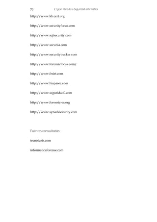 70               El gran libro de la Seguridad Informática

http://www.kb.cert.org


http://www.securityfocus.com


http://www.sqlsecurity.com


http://www.secunia.com


http://www.securitytracker.com


http://www.forensicfocus.com/


http://www.frsirt.com


http://www.hispasec.com


http://www.seguridad0.com


http://www.forensic-es.org


http://www.synacksecurity.com




Fuentes consultadas:


tecnoiuris.com


informaticaforense.com
 
