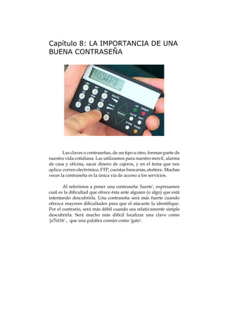 Capítulo 8: LA IMPORTANCIA DE UNA
BUENA CONTRASEÑA




        Las claves o contraseñas, de un tipo u otro, forman parte de
nuestra vida cotidiana. Las utilizamos para nuestro móvil, alarma
de casa y oficina, sacar dinero de cajeros, y en el tema que nos
aplica: correo electrónico, FTP, cuentas bancarias, etcétera . Muchas
veces la contraseña es la única vía de acceso a los servicios.

        Al referirnos a poner una contraseña 'fuerte', expresamos
cuál es la dificultad que ofrece ésta ante alguien (o algo) que está
intentando descubrirla. Una contraseña será más fuerte cuando
ofrezca mayores dificultades para que el atacante la identifique.
Por el contrario, será más débil cuando sea relativamente simple
descubrirla. Será mucho más difícil localizar una clave como
'jz7iit16' , que una palabra común como 'gato'.
 