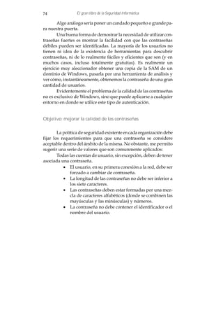 74               El gran libro de la Seguridad Informática

        Algo análogo sería poner un candado pequeño o grande pa-
ra nuestra puerta.
        Una buena forma de demostrar la necesidad de utilizar con-
traseñas fuertes es mostrar la facilidad con que las contraseñas
débiles pueden ser identificadas. La mayoría de los usuarios no
tienen ni idea de la existencia de herramientas para descubrir
contraseñas, ni de lo realmente fáciles y eficientes que son (y en
muchos casos, incluso totalmente gratuitas). Es realmente un
ejercicio muy aleccionador obtener una copia de la SAM de un
dominio de Windows, pasarla por una herramienta de análisis y
ver cómo, instantáneamente, obtenemos la contraseña de una gran
cantidad de usuarios.
        Evidentemente el problema de la calidad de las contraseñas
no es exclusivo de Windows, sino que puede aplicarse a cualquier
entorno en donde se utilice este tipo de autenticación.


Objetivo: mejorar la calidad de las contraseñas


        La política de seguridad existente en cada organización debe
fijar los requerimientos para que una contraseña se considere
aceptable dentro del ámbito de la misma. No obstante, me permito
sugerir una serie de valores que son comunmente aplicados:
        Todas las cuentas de usuario, sin excepción, deben de tener
asociada una contraseña.
           · El usuario, en su primera conexión a la red, debe ser
               forzado a cambiar de contraseña.
           · La longitud de las contraseñas no debe ser inferior a
               los siete caracteres.
           · Las contraseñas deben estar formadas por una mez-
               cla de caracteres alfabéticos (donde se combinen las
               mayúsculas y las minúsculas) y números.
           · La contraseña no debe contener el identificador o el
               nombre del usuario.
 