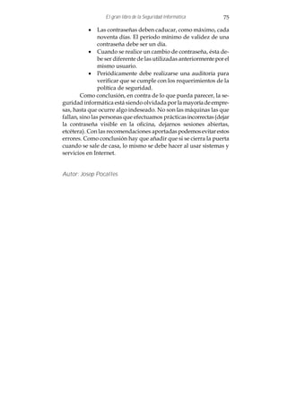 El gran libro de la Seguridad Informática         75

           · Las contraseñas deben caducar, como máximo, cada
                noventa días. El período mínimo de validez de una
                contraseña debe ser un día.
           · Cuando se realice un cambio de contraseña, ésta de-
                be ser diferente de las utilizadas anteriormente por el
                mismo usuario.
           · Periódicamente debe realizarse una auditoría para
                verificar que se cumple con los requerimientos de la
                política de seguridad.
        Como conclusión, en contra de lo que pueda parecer, la se-
guridad informática está siendo olvidada por la mayoría de empre-
sas, hasta que ocurre algo indeseado. No son las máquinas las que
fallan, sino las personas que efectuamos prácticas incorrectas (dejar
la contraseña visible en la oficina, dejarnos sesiones abiertas,
etcétera). Con las recomendaciones aportadas podemos evitar estos
errores. Como conclusión hay que añadir que si se cierra la puerta
cuando se sale de casa, lo mismo se debe hacer al usar sistemas y
servicios en Internet.


Autor: Josep Pocalles
 