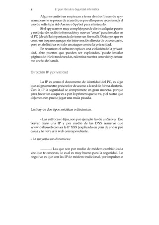 8                El gran libro de la Seguridad Informática

       Algunos antivirus empiezan a tener dentro firmas de spy-
ware pero no se ponen de acuerdo, es por ello que se recomienda el
uso de softs tipo Ad-Aware o Spybot para eliminarlo.
       Si el spyware es muy complejo puede abrir cualquier puerto
y no dejar de recibir información y nuevas "cosas" para instalar en
el PC (de ahí la importancia de tener un firewall). Diríamos que es
como un troyano aunque sin intervención directa de otro usuario,
pero en definitiva es todo un ataque contra la privacidad.
       En resumen: el software espía es una violación de la privaci-
dad, abre puertos que pueden ser explotados, puede instalar
páginas de inicio no deseadas, ralentiza nuestra conexión y consu-
me ancho de banda.


Dirección IP y privacidad


       La IP es como el documento de identidad del PC, es algo
que asigna nuestro proveedor de acceso a la red de forma aleatoria.
Con la IP la seguridad se compromete en gran manera, porque
para hacer un ataque es a por lo primero que se va, y el rastro que
dejamos nos puede jugar una mala pasada.


Las hay de dos tipos: estáticas o dinámicas.


       - Las estáticas o fijas, son por ejemplo las de un Server. Ese
Server tiene una IP y por medio de las DNS resuelve que
www.daboweb.com es la IP XXX (explicado en plan de andar por
casa) y te lleva a la web correspondiente.

- La mayoría son dinámicas:


      .............- Las que son por medio de módem cambian cada
vez que te conectas, lo cual es muy bueno para la seguridad. Lo
negativo es que con las IP de módem tradicional, por impulsos o
 