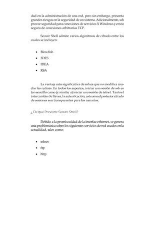 dad en la administración de una red, pero sin embargo, presenta
grandes riesgos en la seguridad de un sistema. Adicionalmente, ssh
provee seguridad para conexiones de servicios X Windows y envío
seguro de conexiones arbitrarias TCP.

       Secure Shell admite varios algoritmos de cifrado entre los
cuales se incluyen:


   · Blowfish
   · 3DES
   · IDEA
   · RSA



       La ventaja más significativa de ssh es que no modifica mu-
cho las rutinas. En todos los aspectos, iniciar una sesión de ssh es
tan sencillo como (y similar a) iniciar una sesión de telnet. Tanto el
intercambio de llaves, la autenticación, así como el posterior cifrado
de sesiones son transparentes para los usuarios.


¿ De qué Previene Secure Shell?


       Debido a la promiscuidad de la interfaz ethernet, se genera
una problemática sobre los siguientes servicios de red usados en la
actualidad, tales como:


   · telnet
   · ftp
   · http
 