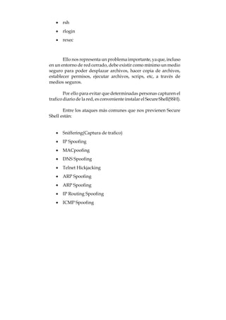 · rsh
   · rlogin
   · rexec



       Ello nos representa un problema importante, ya que, incluso
en un entorno de red cerrado, debe existir como mínimo un medio
seguro para poder desplazar archivos, hacer copia de archivos,
establecer permisos, ejecutar archivos, scrips, etc, a través de
medios seguros.

        Por ello para evitar que determinadas personas capturen el
trafico diario de la red, es conveniente instalar el Secure Shell(SSH).

       Entre los ataques más comunes que nos previenen Secure
Shell están:


   · Sniffering(Captura de trafico)
   · IP Spoofing
   · MACpoofing
   · DNS Spoofing
   · Telnet Hickjacking
   · ARP Spoofing
   · ARP Spoofing
   · IP Routing Spoofing
   · ICMP Spoofing
 