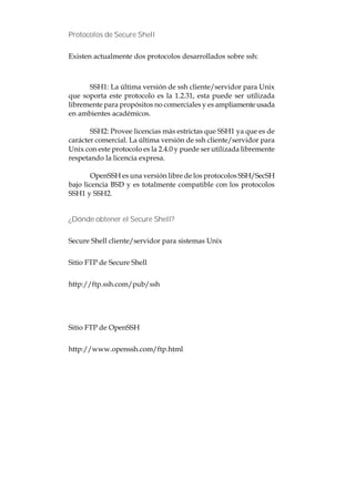 Protocolos de Secure Shell


Existen actualmente dos protocolos desarrollados sobre ssh:



      SSH1: La última versión de ssh cliente/servidor para Unix
que soporta este protocolo es la 1.2.31, esta puede ser utilizada
libremente para propósitos no comerciales y es ampliamente usada
en ambientes académicos.

       SSH2: Provee licencias más estrictas que SSH1 ya que es de
carácter comercial. La última versión de ssh cliente/servidor para
Unix con este protocolo es la 2.4.0 y puede ser utilizada libremente
respetando la licencia expresa.

        OpenSSH es una versión libre de los protocolos SSH/SecSH
bajo licencia BSD y es totalmente compatible con los protocolos
SSH1 y SSH2.


¿Dónde obtener el Secure Shell?


Secure Shell cliente/servidor para sistemas Unix


Sitio FTP de Secure Shell


http://ftp.ssh.com/pub/ssh




Sitio FTP de OpenSSH


http://www.openssh.com/ftp.html
 