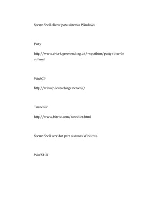 Secure Shell cliente para sistemas Windows




Putty


http://www.chiark.greenend.org.uk/~sgtatham/putty/downlo
ad.html




WinSCP


http://winscp.sourceforge.net/eng/




Tunnelier:


http://www.bitvise.com/tunnelier.html




Secure Shell servidor para sistemas Windows




WinSSHD
 