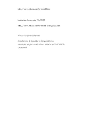 http://www.bitvise.com/winsshd.html




Instalación de servidor WinSSHD


http://www.bitvise.com/winsshd-users-guide.html




Artículo original completo:

Departamento de Seguridad en Cómputo UNAM
http://www.ipicyt.edu.mx/cns/ManualUsoSecureShellDGSCA-
UNAM.htm
 