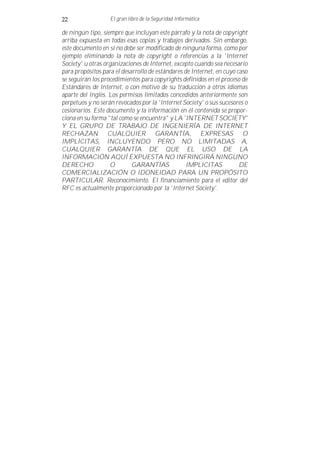 22                 El gran libro de la Seguridad Informática

de ningún tipo, siempre que incluyan este párrafo y la nota de copyright
arriba expuesta en todas esas copias y trabajos derivados. Sin embargo,
este documento en sí no debe ser modificado de ninguna forma, como por
ejemplo eliminando la nota de copyright o referencias a la 'Internet
Society' u otras organizaciones de Internet, excepto cuando sea necesario
para propósitos para el desarrollo de estándares de Internet, en cuyo caso
se seguirán los procedimientos para copyrights definidos en el proceso de
Estándares de Internet, o con motivo de su traducción a otros idiomas
aparte del Inglés. Los permisos limitados concedidos anteriormente son
perpetuos y no serán revocados por la 'Internet Society' o sus sucesores o
cesionarios. Este documento y la información en él contenida se propor-
ciona en su forma "tal como se encuentra" y LA 'INTERNET SOCIETY'
Y EL GRUPO DE TRABAJO DE INGENIERÍA DE INTERNET
RECHAZAN CUALQUIER GARANTÍA, EXPRESAS O
IMPLÍCITAS, INCLUYENDO PERO NO LIMITADAS A,
CUALQUIER GARANTÍA DE QUE EL USO DE LA
INFORMACIÓN AQUÍ EXPUESTA NO INFRINGIRÁ NINGUNO
DERECHO            O        GARANTÍAS             IMPLICITAS           DE
COMERCIALIZACIÓN O IDONEIDAD PARA UN PROPÓSITO
PARTICULAR. Reconocimiento. El financiamiento para el editor del
RFC es actualmente proporcionado por la 'Internet Society'.
 