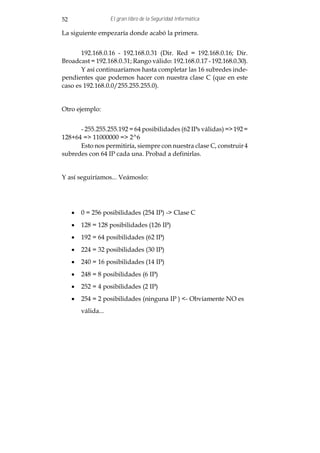 52                  El gran libro de la Seguridad Informática

La siguiente empezaría donde acabó la primera.


       192.168.0.16 - 192.168.0.31 (Dir. Red = 192.168.0.16; Dir.
Broadcast = 192.168.0.31; Rango válido: 192.168.0.17 - 192.168.0.30).
       Y así continuaríamos hasta completar las 16 subredes inde-
pendientes que podemos hacer con nuestra clase C (que en este
caso es 192.168.0.0/255.255.255.0).


Otro ejemplo:


      - 255.255.255.192 = 64 posibilidades (62 IPs válidas) => 192 =
128+64 => 11000000 => 2^6
      Esto nos permitiría, siempre con nuestra clase C, construir 4
subredes con 64 IP cada una. Probad a definirlas.


Y así seguiríamos... Veámoslo:




     · 0 = 256 posibilidades (254 IP) -> Clase C
     · 128 = 128 posibilidades (126 IP)
     · 192 = 64 posibilidades (62 IP)
     · 224 = 32 posibilidades (30 IP)
     · 240 = 16 posibilidades (14 IP)
     · 248 = 8 posibilidades (6 IP)
     · 252 = 4 posibilidades (2 IP)
     · 254 = 2 posibilidades (ninguna IP ) <- Obviamente NO es
        válida...
 