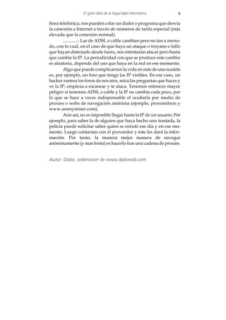 El gran libro de la Seguridad Informática         9

línea telefónica, nos pueden colar un dialer o programa que desvía
la conexión a Internet a través de números de tarifa especial (más
elevada que la conexión normal).
        .............- Las de ADSL o cable cambian pero no tan a menu-
do, con lo cual, en el caso de que haya un ataque o troyano o fallo
que hayan detectado desde fuera, nos intentarán atacar pero hasta
que cambie la IP. La periodicidad con que se produce este cambio
es aleatoria, depende del uso que haya en la red en ese momento.
        Algo que puede complicarnos la vida en más de una ocasión
es, por ejemplo, un foro que tenga las IP visibles. En ese caso, un
hacker rastrea los foros de novatos, mira las preguntas que haces y
ve la IP, empieza a escanear y te ataca. Tenemos entonces mayor
peligro si tenemos ADSL o cable y la IP no cambia cada poco, por
lo que se hace a veces indispensable el ocultarla por medio de
proxies o webs de navegación anónima (ejemplo, proxomitron y
www.anonymizer.com).
        Aún así, no es imposible llegar hasta la IP de un usuario. Por
ejemplo, para saber la de alguien que haya hecho una trastada, la
policía puede solicitar saber quien se enrutó ese día y en ese mo-
mento. Luego contactan con el proveedor y éste les dará la infor-
mación. Por tanto, la manera mejor manera de navegar
anónimamente (y mas lenta) es hacerlo tras una cadena de proxies.


Autor: Dabo, webmaster de www.daboweb.com
 