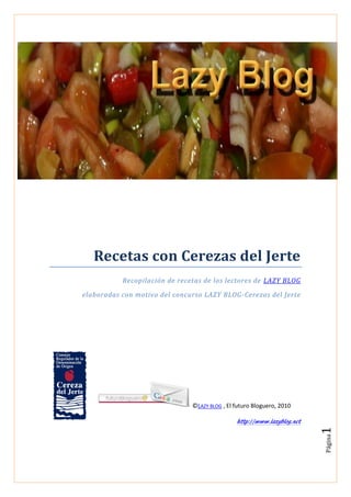 Recetas con Cerezas del Jerte
           Recopilación de recetas de los lectores de LAZY BLOG

elaboradas con motivo del concurso LAZY BLOG -Cerezas del Jerte




                               ©LAZY BLOG , El futuro Bloguero, 2010

                                               http://www.lazyblog.net
                                                                         1
                                                                         Página
 