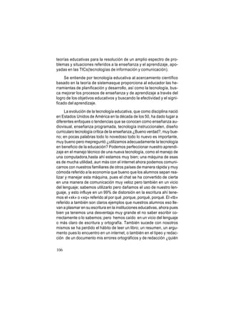 teorías educativas para la resolución de un amplio espectro de problemas y situaciones referidos a la enseñanza y el aprendizaje, apoyadas en las TICs(tecnologías de información y comunicación).
Se entiende por tecnología educativa al acercamiento científico
basado en la teoría de sistemasque proporciona al educador las herramientas de planificación y desarrollo, así como la tecnología, busca mejorar los procesos de enseñanza y de aprendizaje a través del
logro de los objetivos educativos y buscando la efectividad y el significado del aprendizaje.
La evolución de la tecnología educativa, que como disciplina nació
en Estados Unidos de América en la década de los 50, ha dado lugar a
diferentes enfoques o tendencias que se conocen como enseñanza audiovisual, enseñanza programada, tecnología instruccionalen, diseño
curricularo tecnología crítica de la enseñanza.¿Bueno verdad?, muy bueno; en pocas palabras todo lo novedoso todo lo nuevo es importante,
muy bueno pero mepreguntó ¿utilizamos adecuadamente la tecnología
en beneficio de la educación? Podemos perfeccionar nuestro aprendizaje en el manejo técnico de una nueva tecnología, como el manejo de
una computadora,hasta ahí estamos muy bien; una máquina de esas
es de mucha utilidad, aun más con el internet ahora podemos comunicarnos con nuestros familiares de otros países de manera rápida y muy
cómoda referido a la economía que bueno que los alumnos sepan realizar y manejar esta máquina, pues el chat se ha convertido de cierta
en una manera de comunicación muy veloz pero también en un vicio
del lenguaje; sabemos utilizarlo pero dañamos el uso de nuestro lenguaje, y esto influye en un 99% de distorsión en la escritura ahí tenemos el «xk» o «xq» referido al por qué ,porque, porqué, porqué. El «tb»
referido a también son claros ejemplos que nuestros alumnos eso llevan a plasmar en su escritura en la instituciones educativas, ahora pues
bien ya tenemos una desventaja muy grande el no saber escribir correctamente o lo sabemos; pero hemos caído en un vicio del lenguaje
o más claro de escritura y ortografía. También sucede con nosotros
mismos se ha perdido el hábito de leer un libro; un resumen, un argumento pues lo encuentro en un internet, o también en el tipeo y redacción de un documento mis errores ortográficos y de redacción ¿quién
106

 