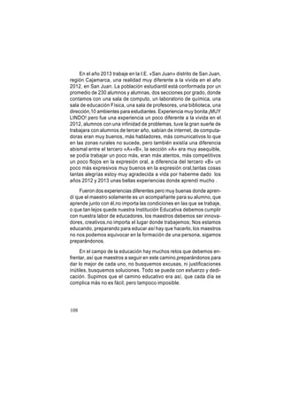 En el año 2013 trabaje en la I.E. «San Juan» distrito de San Juan,
región Cajamarca, una realidad muy diferente a la vivida en el año
2012, en San Juan. La población estudiantil está conformada por un
promedio de 230 alumnos y alumnas, dos secciones por grado, donde
contamos con una sala de computo, un laboratorio de química, una
sala de educación Física, una sala de profesores, una biblioteca, una
dirección,10 ambientes para estudiantes. Experiencia muy bonita ¡MUY
LINDO! pero fue una experiencia un poco diferente a la vivida en el
2012, alumnos con una infinidad de problemas, tuve la gran suerte de
trabajara con alumnos de tercer año, sabían de internet, de computadoras eran muy buenos, más habladores, más comunicativos lo que
en las zonas rurales no sucede, pero también existía una diferencia
abismal entre el tercero «A»»B», la sección «A» era muy asequible,
se podía trabajar un poco más, eran más atentos, más competitivos
un poco flojos en la expresión oral, a diferencia del tercero «B» un
poco más expresivos muy buenos en la expresión oral,tantas cosas
tantas alegrías estoy muy agradecida a vida por haberme dado los
años 2012 y 2013 unas bellas experiencias donde aprendí mucho .
Fueron dos experiencias diferentes pero muy buenas donde aprendí que el maestro solamente es un acompañante para su alumno, que
aprende junto con él,no importa las condiciones en las que se trabaje,
o que tan lejos quede nuestra Institución Educativa debemos cumplir
con nuestra labor de educadores, los maestros debemos ser innovadores, creativos,no importa el lugar donde trabajemos; Nos estamos
educando, preparando para educar así hay que hacerlo, los maestros
no nos podemos equivocar en la formación de una persona, sigamos
preparándonos.
En el campo de la educación hay muchos retos que debemos enfrentar, así que maestros a seguir en este camino,preparándonos para
dar lo mejor de cada uno, no busquemos excusas, ni justificaciones
inútiles, busquemos soluciones. Todo se puede con esfuerzo y dedicación. Supimos que el camino educativo era así, que cada día se
complica más no es fácil, pero tampoco imposible.

108

 
