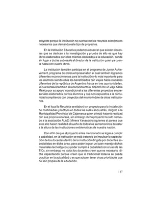 proyecto porque la institución no cuenta con los recursos económicos
necesarios que demanda este tipo de proyectos.
En la Institución Educativa podemos observar que existen docentes que se dedican a la investigación y prueba de ello es que hay
libros elaborados por ellos mismos dedicados a la educación, donde
sin lugar a dudas sobresale el director de la institución quien ya cuenta hasta con cuatro libros.
La institución también participa en el programa de Junior Achievement, programa de orden empresarial en el cual también logramos
diferentes reconocimientos para la institución y lo más importante para
los alumnos siendo ellos los beneficiados con viajes hacia ciudades
diferentes de la república de Argentina hasta en tres oportunidades,
lo cual conllevo también el reconocimiento al director con un viaje hacia
México por su apoyo incondicional a los diferentes proyectos empresariales elaborados por los alumnos y que son expuestos a la comunidad compitiendo con proyectos del mismo índole de otras instituciones.
En el local la Recoleta se elaboró un proyecto para la instalación
de multimedias y laptops en todas las aulas años atrás, dirigido a la
Municipalidad Provincial de Cajamarca quien ofreció hacerlo realidad
con sus propios recursos, sin embargo dicho proyecto ha sido derivado a la asociación ALAC (Minera Yanacocha) quienes sí parece que
este año hacen realidad el sueño de todos los sanramoninos de estar
a la altura de las instituciones emblemáticas de nuestra nación.
Con el fin de que el proyecto antes mencionado se logre a cumplir
a cabalidad, en la institución se está tratando de impulsar la capacitación de los docentes dentro de la institución dirigida por docentes especialistas en dicha área, para poder lograr un buen manejo dichos
materiales tecnológicos y poder cumplir a cabalidad con el uso de las
TICs, sin embargo no todos los docentes creen que es necesario dicha capacitación porque creen que lo tradicional todavía se puede
practicar en la actualidad o es que aducen tener otras prioridades que
no son propias de la educación.

117

 