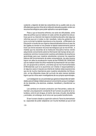 cuidando y dejando de lado las costumbres de su pueblo esto es una
dificultad para que los niños de la institución educativa puedan contar con
recursos tecnológicos para poder aplicarlo a sus aprendizajes.
Pese a que el docente enfrenta una serie de dificultades, entre
ellas las política que se realizan en cada cambio de gobiernos educativas que en su intención de mejorar el sistema educativo dan algunas
reformas que por sí solas no dan resultado, todos los gobiernos de
turno no le dan la debida importancia a los docente , el Ministerio de
Educación a través de sus órganos descentralizados tal es el caso de
las Ugeles en donde no nos prestan el debido asesoramiento para el
buen uso de los escasos recursos tecnológicos que se nos brinda , a
medida que los docentes de la Institución Educativa hemos venido
adquiriendo conocimiento sobre la información del manejo de las computadoras venimos incorporando nuestras actividades de enseñanza
aprendizaje para que nuestros estudiantes conozcan los aspectos
básicos del funcionamiento de estas computadoras, de esta manera
lograr con ellos la socialización través de las FERIAS DE CIENCIAS
que se realizan todos los años mediante la presentación de sus trabajos con grupos de su entorno, una tarea que se nos ha encomendado
el Ministeriola cual no lo asumimos con interés ni responsabilidad y
en algunos casos ni siquiera se intenta de realizar estas exposiciones
que es de mucha importancia para nuestros estudiantes de Educación, en las diferentes áreas del currículo de esta manera también
lograr que los niños sean investigadores de sus propios aprendizajes.
La investigación es una actividad que genera el desarrollo de habilidades para el trabajo intelectual para el conocimiento porque investigando los docentes y los alumnos, analizan, transfieren y transforman su
realidad.
Los cambios en el sector productivo son frecuentes y estos demandan una preparación constante.El ser humano es parte de la naturaleza, como lo son el agua, el viento, las rocas, el suelo, las plantas
y animales; sin embargo, es el único ser que puede transformarlo.
El ser humano desde su aparición sobre la Tierra ha demostrado
su capacidad de poder adaptarse con mucha facilidad ya que el ser
126

 