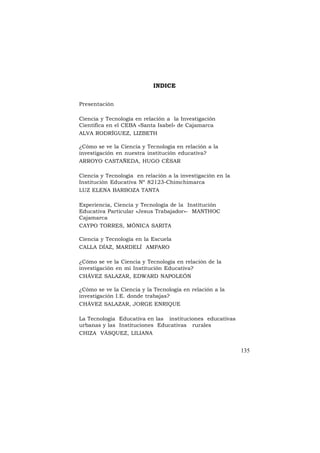 INDICE
Presentación
Ciencia y Tecnología en relación a la Investigación
Científica en el CEBA «Santa Isabel» de Cajamarca
ALVA RODRÍGUEZ, LIZBETH
¿Cómo se ve la Ciencia y Tecnología en relación a la
investigación en nuestra institución educativa?
ARROYO CASTAÑEDA, HUGO CÉSAR
Ciencia y Tecnologìa en relación a la investigaciòn en la
Instituciòn Educativa Nº 82123-Chimchimarca
LUZ ELENA BARBOZA TANTA
Experiencia, Ciencia y Tecnología de la Institución
Educativa Particular «Jesus Trabajador»- MANTHOC
Cajamarca
CAYPO TORRES, MÓNICA SARITA
Ciencia y Tecnología en la Escuela
CALLA DÍAZ, MARDELÍ AMPARO
¿Cómo se ve la Ciencia y Tecnología en relación de la
investigación en mi Institución Educativa?
CHÁVEZ SALAZAR, EDWARD NAPOLEÓN
¿Cómo se ve la Ciencia y la Tecnología en relación a la
investigación I.E. donde trabajas?
CHÁVEZ SALAZAR, JORGE ENRIQUE
La Tecnologia Educativa en las instituciones educativas
urbanas y las Instituciones Educativas rurales
CHIZA VÁSQUEZ, LILIANA

135

 