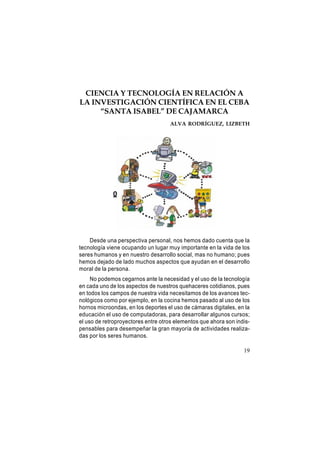 CIENCIA Y TECNOLOGÍA EN RELACIÓN A
LA INVESTIGACIÓN CIENTÍFICA EN EL CEBA
“SANTA ISABEL” DE CAJAMARCA
ALVA RODRÍGUEZ, LIZBETH

0

Desde una perspectiva personal, nos hemos dado cuenta que la
tecnología viene ocupando un lugar muy importante en la vida de los
seres humanos y en nuestro desarrollo social, mas no humano; pues
hemos dejado de lado muchos aspectos que ayudan en el desarrollo
moral de la persona.
No podemos cegarnos ante la necesidad y el uso de la tecnología
en cada uno de los aspectos de nuestros quehaceres cotidianos, pues
en todos los campos de nuestra vida necesitamos de los avances tecnológicos como por ejemplo, en la cocina hemos pasado al uso de los
hornos microondas, en los deportes el uso de cámaras digitales, en la
educación el uso de computadoras, para desarrollar algunos cursos;
el uso de retroproyectores entre otros elementos que ahora son indispensables para desempeñar la gran mayoría de actividades realizadas por los seres humanos.
19

 