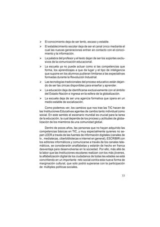 

El conocimiento deja de ser lento, escaso y estable.



El establecimiento escolar deja de ser el canal único mediante el
cual las nuevas generaciones entran en contacto con el conocimiento y la información.



La palabra del profesor y el texto dejan de ser los soportes exclusivos de la comunicación educacional.



La escuela ya no puede actuar como si las competencias que
forma, los aprendizajes a que da lugar y el tipo de inteligencia
que supone en los alumnos pudieran limitarse a las expectativas
formadas durante la Revolución Industrial.



Las tecnologías tradicionales del proceso educativo están dejando de ser las únicas disponibles para enseñar y aprender.



La educación deja de identificarse exclusivamente con el ámbito
del Estado-Nación e ingresa en la esfera de la globalización.



La escuela deja de ser una agencia formativa que opera en un
medio estable de socialización.

Como podemos ver, los cambios que nos trae las TIC hacen de
las Instituciones Educativas agentes de cambio tanto individual como
social. En este sentido el escenario mundial es crucial para la tarea
de la educación, la cual depende de los proceso y actitudes de globalización de los miembros de una comunidad global.
Dentro de pocos años, las personas que no hayan adquirido las
competencias básicas en TIC, y muy especialmente quienes no sepan LEER a través de las fuentes de información digitales (canales de
tv., mediatecas, ciberbibliotecas e internet en general), ESCRIBIR con
los editores informáticos y comunicarse a través de los canales telemáticos, se considerarán analfabetas y estarán de hecho en franca
desventaja para desenvolverse en la sociedad. Por ello, más allá de
la labor que las Instituciones escolares realizan con los más jóvenes,
la alfabetización digital de los ciudadanos de todas las edades se está
convirtiendo en un importante reto social contra esta nueva forma de
marginación cultural, que solo podrá superarse con la participación
de múltiples políticas sociales.
33

 