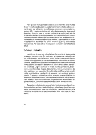 Para que las Instituciones Educativas sean incluidas en el mundo
de las Tecnologías Educativas, deben ser implementadas adecuadamente con los adelantos tecnológicos como son: computadoras,
laptops, XO, y sistemas de internet; además de capacitar al personal
docente y directivo para el empleo pertinente y contextualizado de
dichas tecnologías; sin embargo existen muchas Instituciones que no
cuentan con dicho material y ni siquiera cuentan con redes eléctricas.
Además no se cuenta con servicio de internet y los docentes no están
en condiciones de utilizar los pocos recursos que hay en nuestras
Instituciones. Por todo esto la investigación en nuestro plantel se hace
difícil.

7.-CONCLUSIONES.
La pobreza de recursos educativos en la mayoría de las escuelas
rurales es bien conocida. En particular, la escasez de materiales en
sus bibliotecas es una de las más serias limitaciones para la formación de niños y jóvenes de los sectores menos favorecidos económicamente. Esa carencia podría resolverse con una dotación mínima de
computadores con acceso a Internet de banda ancha en las bibliotecas escolares. La gran cantidad de libros, revistas, periódicos, diccionarios, enciclopedias, mapas, documentos, videos, muchísimos de
ellos gratuitos y con capacidad de multimedia, justifican una inversión
inicial en dotación e instalación de equipos y un gasto de sostenimiento. El acceso a Internet permitiría, además, una cantidad de experiencias educativas nuevas como visitas a museos de arte y de ciencias, acceso a laboratorios virtuales, viajes virtuales a ciudades o regiones remotas, utilización de software educativo interactivo, etc.
Ese esfuerzo de dotación general a las bibliotecas escolares traería importantes cambios a las instituciones educativas, abriría las puertas de un nuevo mundo para sus estudiantes y ayudaría a mejorar la
calidad de la educación de las comunidades de la zona rural de Cajamarca.

34

 