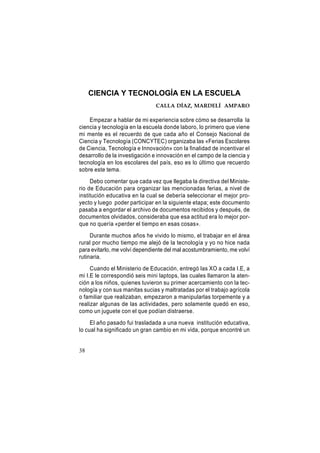 CIENCIA Y TECNOLOGÍA EN LA ESCUELA
CALLA DÍAZ, MARDELÍ AMPARO

Empezar a hablar de mi experiencia sobre cómo se desarrolla la
ciencia y tecnología en la escuela donde laboro, lo primero que viene
mi mente es el recuerdo de que cada año el Consejo Nacional de
Ciencia y Tecnología (CONCYTEC) organizaba las «Ferias Escolares
de Ciencia, Tecnología e Innovación» con la finalidad de incentivar el
desarrollo de la investigación e innovación en el campo de la ciencia y
tecnología en los escolares del país, eso es lo último que recuerdo
sobre este tema.
Debo comentar que cada vez que llegaba la directiva del Ministerio de Educación para organizar las mencionadas ferias, a nivel de
institución educativa en la cual se debería seleccionar el mejor proyecto y luego poder participar en la siguiente etapa; este documento
pasaba a engordar el archivo de documentos recibidos y después, de
documentos olvidados, consideraba que esa actitud era lo mejor porque no quería «perder el tiempo en esas cosas».
Durante muchos años he vivido lo mismo, el trabajar en el área
rural por mucho tiempo me alejó de la tecnología y yo no hice nada
para evitarlo, me volví dependiente del mal acostumbramiento, me volví
rutinaria.
Cuando el Ministerio de Educación, entregó las XO a cada I.E, a
mi I.E le correspondió seis mini laptops, las cuales llamaron la atención a los niños, quienes tuvieron su primer acercamiento con la tecnología y con sus manitas sucias y maltratadas por el trabajo agrícola
o familiar que realizaban, empezaron a manipularlas torpemente y a
realizar algunas de las actividades, pero solamente quedó en eso,
como un juguete con el que podían distraerse.
El año pasado fui trasladada a una nueva institución educativa,
lo cual ha significado un gran cambio en mi vida, porque encontré un

38

 