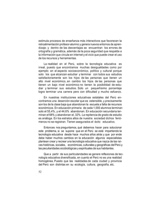 estimula procesos de enseñanza más interactivos que favorecen la
retroalimentación profesor-alumno y genera nuevos entornos de aprendizaje; y dentro de las desventajas se encuentran los errores de
ortografía y gramática, además de la poca seguridad que respalda a
la información que circula en internet y el vicio que puede crear el uso
de los recursos y herramientas.
La realidad en el Perú, sobre la tecnología educativa es
irreal, puesto que encontramos muchas desigualdades como por
ejemplo: en el aspecto socioeconómico, político y cultural porque
solo los que alcanzan estudiar y terminar con todos sus estudios
satisfactoriamente son los hijos de las personas que tienen un
alto nivel económico, en cambio los hijos de las personas que
tienen un bajo nivel económico no tienen la posibilidad de estudiar y terminar sus estudios. Solo un pequeñísimo porcentaje
logra terminar una carrera pero con dificultad y mucho esfuerzo.
En nuestras instituciones educativas estatales del Perú encontramos una deserción escolar que es ostensible, y precisamente
son los de la clase baja que abandonan la escuela a falta de recursos
económicos. En educación primaria de cada 1,000 alumnos terminan
solo el 55,4%, y el 44,6% abandonan. En educación secundaria terminan el 68% y abandonan el, 32%. La repitencia de grado de estudio
es análoga. En los estratos altos de nuestra sociedad dichos fenómenos no se registran. Tienen asegurados el éxito educativo.
Entonces nos preguntamos, qué debemos hacer para solucionar
este problema, si se supone que en el Perú se está impartiendo la
tecnología educativa desde hace muchos años atrás y que por ende
debe haber muchos cambios en la educación algunos especialistas
plantean crear y recrear una tecnología educativa que nazca de las raíces históricas, sociales, económicas, culturales y geográficas del Perú y
las peculiaridades sicobiológicas y espirituales de sus habitantes.
Que a partir de sus particularidades se genere reflexiones de tecnología educativa diversificada, en cuanto el Perú no es una realidad
homogénea. Puesto que las realidades de cada ciudad y provincia
del Perú son distintas en su ecología, cultura, geografía, etc.
52

 