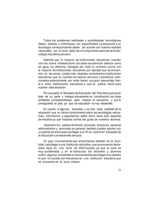 Todos los problemas, realidades y posibilidades tecnológicas
deben tratarse y enfrentarse con especificidad. La educación y su
tecnología correspondiente deben ser acorde con nuestra realidad
nacionales, por lo tanto debe ser el compromiso esencial de la tecnología educativa peruana.
Además casi la mayoría de instituciones educativas cuentan
con una buena infraestructura con todos sus servicios básicos como
es agua, luz eléctrica, desagüe, etc.; todo lo contrario ocurre con
la mayoría de instituciones educativas por ejemplo que se encuentran en las zonas rurales más alejadas, encontramos instituciones
educativas que no cuentan con dichos servicios y beneficios mencionados anteriormente, por ende tienen una gran desventaja frente a otras instituciones educativas y, qué se podría hacer para
superar esta situación.
Por una parte el Ministerio de Educación del Perú tiene que poner
todo de su parte y trabajar arduamente en coordinación con otras
entidades correspondientes para mejorar la educación y por lo
consiguiente el país, ya que sin educación no hay desarrollo.
En cuanto a algunos docentes, y es otra triste realidad de la
educación que no tienen conocimiento sobre las tecnologías educativas, informarnos y capacitarnos sobre dicho tema solo depende
de nosotros ya que nosotros somos los guías de nuestros alumnos.
Asimismo los padres de familia, docentes, directores, personal
administrativo y alumnado en general, también pueden aportar con
un granito de arena para así llegar a un fin en común en bienestar de
la educación y el desarrollo del país.
Un gran inconveniente que encontramos también es la movilidad, para llegar a una Institución educativa que se encuentra demasiado lejos en una zona de difícil acceso, ya que la zona es
muy accidentada y en el transcurso los docentes y alumnos
sufren algunos accidentes e inconvenientes para llegar a su destino
lo que no sucede con frecuencia en una institución educativa que
se encuentra en la zona urbana.
53

 