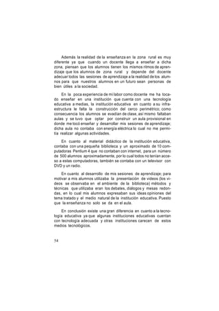 Además la realidad de la enseñanza en la zona rural es muy
diferente ya que cuando un docente llega a enseñar a dicha
zona, piensan que los alumnos tienen los mismos ritmos de aprendizaje que los alumnos de zona rural y depende del docente
adecuar todos las sesiones de aprendizaje a la realidad de los alumnos para que nuestros alumnos en un futuro sean personas de
bien útiles a la sociedad.
En la poca experiencia de mi labor como docente me ha tocado enseñar en una institución que cuenta con una tecnología
educativa a medias, la institución educativa en cuanto a su infraestructura le falta la construcción del cerco perimétrico; como
consecuencia los alumnos se evadían de clase, así mismo faltaban
aulas y se tuvo que optar por construir un aula provisional en
donde me tocó enseñar y desarrollar mis sesiones de aprendizaje;
dicha aula no contaba con energía eléctrica lo cual no me permitía realizar algunas actividades.
En cuanto al material didáctico de la institución educativa,
contaba con una pequeña biblioteca y un aproximado de 10 computadoras Pentium 4 que no contaban con internet, para un número
de 500 alumnos aproximadamente, por lo cual todos no tenían acceso a estas computadoras, también se contaba con un televisor con
DVD y un radio.
En cuanto al desarrollo de mis sesiones de aprendizaje; para
motivar a mis alumnos utilizaba la presentación de videos (los videos se observaba en el ambiente de la biblioteca) métodos y
técnicas que utilizaba eran los debates, diálogos y mesas redondas, en lo cual mis alumnos expresaban sus ideas opiniones del
tema tratado y el medio natural de la institución educativa. Puesto
que la enseñanza no solo se da en el aula.
En conclusión existe una gran diferencia en cuanto a la tecnología educativa ya que algunas instituciones educativas cuentan
con tecnología adecuada y otras instituciones carecen de estos
medios tecnológicos.

54

 