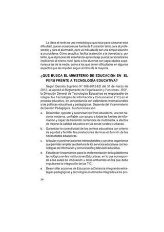 La clase al revés es una metodología que nace para subsanar esta
dificultad, que en ocasiones es fuente de frustración tanto para el profesorado y para el alumnado, pero va más allá de ser una simple solución
a un problema. Cómo se aplica, facilita la atención a la diversidad y, por
tanto, que el proceso de enseñanza-aprendizaje pueda personalizarse
implicando al mismo nivel, tanto a los alumnos con capacidades superiores a las de la media, como a los que tienen dificultades en algunos
aspectos que les impiden seguir el ritmo de la mayoría.

¿QUÉ BUSCA EL MINISTERIO DE EDUCACIÓN EN EL
PERÚ FRENTE A TECNOLOGÍA EDUCATIVA?
Según Decreto Supremo N° 006-2012-ED del 31 de marzo de
2012, se aprobó el Reglamento de Organización y Funciones - ROF,
la Dirección General de Tecnologías Educativas es responsable de
integrar las Tecnologías de Información y Comunicación (TIC) en el
proceso educativo, en concordancia con estándares internacionales
y las políticas educativas y pedagógicas. Depende del Viceministerio
de Gestión Pedagógica. Sus funciones son:
a.

Desarrollar, ejecutar y supervisar con fines educativos, una red nacional moderna, confiable, con acceso a todas las fuentes de información y capaz de transmitir contenidos de multimedia, a efectos
de mejorar la calidad educativa en las zonas rurales y urbanas.

b.

Garantizar la conectividad de los centros educativos con criterio
de equidad y facilitar las prestaciones técnicas en función de las
necesidades educativas.

c.

Articular y coordinar acciones intersectoriales y con otros organismos
que permitan ampliar la cobertura de los servicios educativos con tecnologías de información y comunicación y televisión educativa.

d.

Establecer lineamientos para la implementación de la plataforma
tecnológica en las Instituciones Educativas, en lo que corresponde a las aulas de innovación u otros ambientes en los que debe
impulsarse la integración de las TIC.

e.

Desarrollar acciones de Educación a Distancia integrando estrategias pedagógicas y tecnologías multimedia integradas a los pro-

56

 