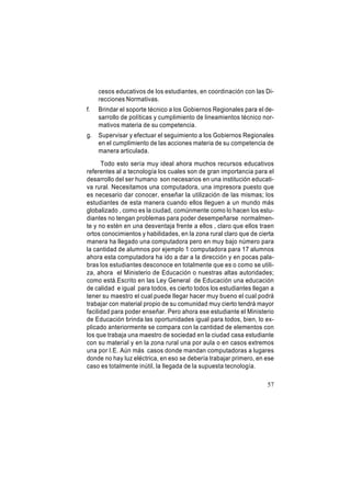 cesos educativos de los estudiantes, en coordinación con las Direcciones Normativas.
f.

Brindar el soporte técnico a los Gobiernos Regionales para el desarrollo de políticas y cumplimiento de lineamientos técnico normativos materia de su competencia.

g.

Supervisar y efectuar el seguimiento a los Gobiernos Regionales
en el cumplimiento de las acciones materia de su competencia de
manera articulada.

Todo esto sería muy ideal ahora muchos recursos educativos
referentes al a tecnología los cuales son de gran importancia para el
desarrollo del ser humano son necesarios en una institución educativa rural. Necesitamos una computadora, una impresora puesto que
es necesario dar conocer, enseñar la utilización de las mismas; los
estudiantes de esta manera cuando ellos lleguen a un mundo más
globalizado , como es la ciudad, comúnmente como lo hacen los estudiantes no tengan problemas para poder desempeñarse normalmente y no estén en una desventaja frente a ellos , claro que ellos traen
ortos conocimientos y habilidades, en la zona rural claro que de cierta
manera ha llegado una computadora pero en muy bajo número para
la cantidad de alumnos por ejemplo 1 computadora para 17 alumnos
ahora esta computadora ha ido a dar a la dirección y en pocas palabras los estudiantes desconoce en totalmente que es o como se utiliza, ahora el Ministerio de Educación o nuestras altas autoridades;
como está.Escrito en las Ley General de Educación una educación
de calidad e igual para todos, es cierto todos los estudiantes llegan a
tener su maestro el cual puede llegar hacer muy bueno el cual podrá
trabajar con material propio de su comunidad muy cierto tendrá mayor
facilidad para poder enseñar. Pero ahora ese estudiante el Ministerio
de Educación brinda las oportunidades igual para todos, bien, lo explicado anteriormente se compara con la cantidad de elementos con
los que trabaja una maestro de sociedad en la ciudad casa estudiante
con su material y en la zona rural una por aula o en casos extremos
una por I.E. Aún más casos donde mandan computadoras a lugares
donde no hay luz eléctrica, en eso se debería trabajar primero, en ese
caso es totalmente inútil, la llegada de la supuesta tecnología.
57

 