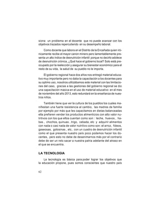 siona un problema en el docente que no puede avanzar con los
objetivos trazados repercutiendo en su desempeño laboral.
Como docente que labora en el Distrito de la Encañada quien irónicamente recibe el mayor canon minero pero lamentablemente presenta un alto índice de desnutrición infantil porque no decirlo adolece
de desnutrición crónica, ¿Qué hace el gobierno local? Solo está preocupado por la reelección y asegurar su bienestar económico para el
resto de su vida, la salud de su pueblo no le importa.
El gobierno regional hace dos años nos entregó material educativo muy importante pero no daba la capacitación a los docentes para
su optimo uso, nosotros utilizábamos este material con las limitaciones del caso, gracias a las gestiones del gobierno regional se dio
una capacitación masiva en el uso de material educativo en el mes
de noviembre del año 2013, esto redundará en la enseñanza de nuestros niños.
También tiene que ver la cultura de los pueblos los cuales manifiestan una fuerte resistencia al cambio, las madres de familia
por ejemplo por más que les capacitamos en dietas balanceadas
ella prefieren vender los productos alimenticios con alto valor nutritivos con los que ellos cuentan como son : leche, huevos , habas , chochos, quinuas , trigo, cebada, etc y adquirir alimentos
con nada o casi nada de valor nutritivo como son: el arroz, fideos,
gaseosas, golosinas , etc.. con un cuadro de desnutrición infantil
como el que presenta nuestro país poco podemos hacer los docentes, pero esto no debe de desanimarnos más por el contrario
debe de ser un reto sacar a nuestra patria adelante del atraso en
el que se encuentra.

LA TECNOLOGIA
La tecnología es básica para poder lograr los objetivos que
la educación propone, pues somos conscientes que nuestro país
62

 