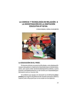 LA CIENCIA Y TECNOLOGÍA EN RELACIÓN A
LA INVESTIGACIÓN EN LA INSITUCIÓN
EDUCATIVA Nº 82164.
CUBAS ROJAS, SONIA ELIZABETH

LA EDUCACIÓN EN EL PERÚ:
El docente enfrenta una serie de dificultades, entre ellaslaspolíticasque cada gobierno implementa tratandodemejorar elsistemaeducativo, pero queno están dandoresultadospositivos,debido a queno
tomanen cuentaaldocentecomo un ser humano con necesidadesyproblemassino como un recurso más.
Un problema que aqueja a la educación es el deficiente presupuestoque la mayoría de gobiernos dan al sector educación (básica y
superior) esto influye para que no se cumpla con los objetivos.
65

 