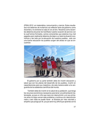 (PISA).2012. en matemática, comunicación y ciencia. Estos resultados nos deberían de invitarnos a la reflexión tanto de gobierno como
docentes y no echarse la culpa el uno al otro. Nosotros como docentes debemos de poner de manifiesto nuestra vocación de servicio con
la cual fuimos formados, somos conscientes que estamos muy mal
pagados pero realmente debemos de dejar a un lado la situación económica y dar todo por la educación de nuestros pueblos , solo con
una buena educación los pueblos surgen del atraso en que se encuentran.

El gobierno por su parte también debe de invertir educación y
salud que son los pilares del desarrollo de los pueblos, invertir en
capacitaciones para sus maestros y de esta manera estén a la vanguardia de los adelantos científicos del mundo.
También debe de invertir en la salud de su población, que tenga
los recursos económicos necesarios para tener una alimentación balanceada, ya que un niño que nace con desnutrición y en sus primeros años no logra vencer este problema y continua con desnutrición
nada o casi nada se puede hacer el docente por más voluntad y
empeño que ponga por él, ya que será muy difícil que aprenda con la
67

 