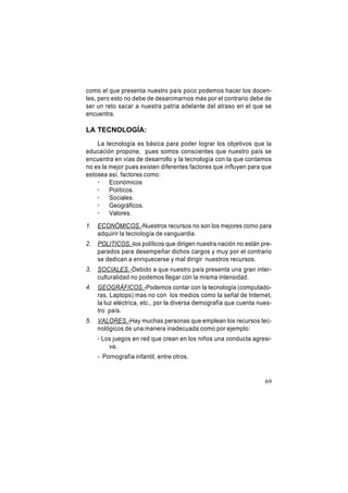 como el que presenta nuestro país poco podemos hacer los docentes, pero esto no debe de desanimarnos más por el contrario debe de
ser un reto sacar a nuestra patria adelante del atraso en el que se
encuentra.

LA TECNOLOGÍA:
La tecnología es básica para poder lograr los objetivos que la
educación propone, pues somos conscientes que nuestro país se
encuentra en vías de desarrollo y la tecnología con la que contamos
no es la mejor pues existen diferentes factores que influyen para que
estosea así, factores como:
·
Económicos
·
Políticos.
·
Sociales.
·
Geográficos.
·
Valores.
1.

ECONÓMICOS.-Nuestros recursos no son los mejores como para
adquirir la tecnología de vanguardia.

2.

POLITICOS.-los políticos que dirigen nuestra nación no están preparados para desempeñar dichos cargos y muy por el contrario
se dedican a enriquecerse y mal dirigir nuestros recursos.

3.

SOCIALES.-Debido a que nuestro país presenta una gran interculturalidad no podemos llegar con la misma intensidad.

4.

GEOGRÁFICOS.-Podemos contar con la tecnología (computadoras, Laptops) mas no con los medios como la señal de Internet,
la luz eléctrica, etc., por la diversa demografía que cuenta nuestro país.

5.

VALORES.-Hay muchas personas que emplean los recursos tecnológicos de una manera inadecuada como por ejemplo:
- Los juegos en red que crean en los niños una conducta agresiva.
- Pornografía infantil, entre otros.

69

 