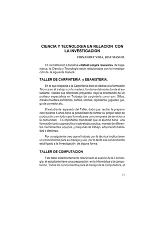 CIENCIA Y TECNOLOGIA EN RELACION CON
LA INVESTIGACION
FERNANDEZ VERA, JOSE MANUEL

En la Institución Educativa «Rafael Loayza Guevara» de Cajamarca, la Ciencia y Tecnología están relacionadas con la Investigación de la siguiente manera:

TALLER DE CARPINTERIA y EBANISTERIA.
En lo que respecta a la Carpintería éste se dedica a la formación
Técnica en el trabajo con la madera, fundamentalmente donde el estudiante realiza sus diferentes proyectos bajo la orientación de un
profesor especialista en Trabajos de carpintería como son: Sillas,
mesas,muebles,escritorios, camas, vitrinas, reposteros, juguetes, juego de comedor,etc.
El estudiante egresado del Taller, dado que recibe la preparación durante 5 años tiene la posibilidad de formar su propio taller de
producción o en todo caso formalizarse como empresa de servicios a
la comunidad. Es importante manifestar que el alumno tiene una
formación tanto cognoscitiva y sobretodo practica, manejo de diferentes herramientas, equipos y maquinas de trabajo, adquiriendo habilidad y destreza.
Por consiguiente creo que el trabajo con la técnica implica tener
un conocimiento para su manejo y uso, por lo tanto ese conocimiento
está ligado a la Investigación de alguna forma.

TALLER DE COMPUTACION
Este taller estádirectamente relacionado al avance de la Tecnología, el estudiante tiene una preparación en la informática y la computación, Todos los conocimientos para el manejo de la computadora, el
71

 