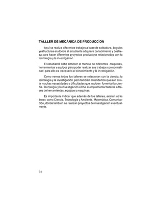 TALLLER DE MECANICA DE PRODUCCION
Aquí se realiza diferentes trabajos a base de soldadura, ángulos
yestructuras en donde el estudiante adquiere conocimiento y destreza para hacer diferentes proyectos productivos relacionados con la
tecnología y la investigación.
El estudiante debe conocer el manejo de diferentes maquinas,
herramientas y equipos para poder realizar sus trabajos con normalidad; para ello es necesario el conocimiento y la investigación.
Como vemos todos los talleres se relacionan con la ciencia, la
tecnología y la investigación, pero también entendemos que aun existe muchas necesidades y dificultades que impiden fomentar la ciencia, tecnología y la investigación como es implementar talleres a través de herramientas, equipos y maquinas.
Es importante indicar que además de los talleres, existen otras
áreas como Ciencia, Tecnología y Ambiente, Matemática, Comunicación, donde también se realizan proyectos de investigación eventualmente.

74

 
