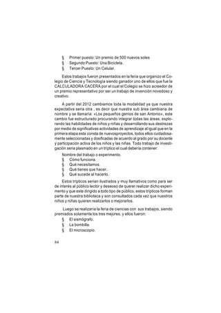 §
§
§

Primer puesto: Un premio de 500 nuevos soles
Segundo Puesto: Una Bicicleta.
Tercer Puesto: Un Celular.

Estos trabajos fueron presentados en la feria que organizo el Colegio de Ciencia y Tecnología siendo ganador uno de ellos que fue la
CALCULADORA CACERA por el cual el Colegio se hizo acreedor de
un premio representativo por ser un trabajo de invención novedoso y
creativo.
A partir del 2012 cambiamos toda la modalidad ya que nuestra
expectativa seria otra , es decir que nuestra sub área cambiaria de
nombre y se llamaría: «Los pequeños genios de san Antonio», este
cambio fue estructurado procurando integrar todas las áreas, explorando las habilidades de niños y niñas y desarrollando sus destrezas
por medio de significativas actividades de aprendizaje al igual que en la
primera etapa esta consta de nuevosproyectos, todos ellos cuidadosamente seleccionadas y dosificadas de acuerdo al grado por su docente
y participación activa de los niños y las niñas. Todo trabajo de investigación seria plasmado en un tríptico el cual debería contener:
Nombre del trabajo o experimento.
§ Cómo funciona.
§ Qué necesitamos.
§ Qué tienes que hacer.
§ Qué sucede al hacerlo.
Estos trípticos serian ilustrados y muy llamativos como para ser
de interés al público lector y deseoso de querer realizar dicho experimento y que este dirigido a todo tipo de público, estos trípticos forman
parte de nuestra biblioteca y son consultados cada vez que nuestros
niños y niñas quieren realizarlos o mejorarlos.
Luego se realizaría la feria de ciencias con sus trabajos, siendo
premiados solamente los tres mejores, y ellos fueron:
§ El sismógrafo.
§ La bombilla.
§ El microscopio.
84

 