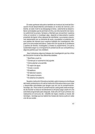 En este quehacer educativo también se involucró al nivel de Educación Inicial desarrollando actividades en el área de Ciencia y ambiente, en este nivel no se desagrego el área , solamente se desarrollaron actividades que le permitan al niño y la niña transmitir de manera subliminal la pureza, fantasía y libertad que encuentran nuestros
niños al construir o investigar algo, dejando al descubierto nuestro
propósito de lograr niños capaces de manifestar sus propias creaciones asesorados por su docente de aula y ayudados a sustentar por
sus padres de manera que nuestros trabajos de investigación integren a la comunidad educativa. Cada niño con ayuda de su profesora
y padres de familia, investigaba y creaba su experimento, el cual lo
sustentaba según su cronograma en presencia de sus compañeros y
algunos padres que nos visitaban.
Aquí indicamos algunos trabajos de investigación por los niños
de Educación Inicial en las diferentes edades:
* Qué flota y qué no.
* Construye un submarino de juguete.
* Cómo plantar una semilla
* El vapor de agua.
* Crudo o cocido
* El teléfono
* El televisor casero.
* Mi cuerpo humano.
* El sistema circulatorio.
Nuestra institución Educativa también está inmersa en el enfoque
del medio ambiente en el cual la Institución Educativa tiene que crear
y desarrollar actividades que tengan que ver con la contaminación,
reciclaje, etc. Para evitar la contaminación cada grado está encargado de reciclar su basura recolectando lo útil para luego usarlo en una
actividad programada para después. Este año 2013 por primera vez
realizamos el concurso de: «Desfile de trajes creados a través del
reciclaje», reciclaje que se realizó los meses de marzo a julio en cada
una de sus aulas.
85

 