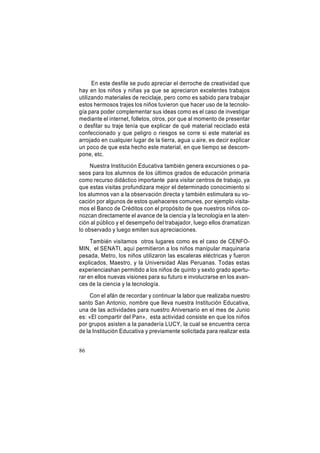En este desfile se pudo apreciar el derroche de creatividad que
hay en los niños y niñas ya que se apreciaron excelentes trabajos
utilizando materiales de reciclaje, pero como es sabido para trabajar
estos hermosos trajes los niños tuvieron que hacer uso de la tecnología para poder complementar sus ideas como es el caso de investigar
mediante el internet, folletos, otros, por que al momento de presentar
o desfilar su traje tenía que explicar de qué material reciclado está
confeccionado y que peligro o riesgos se corre si este material es
arrojado en cualquier lugar de la tierra, agua u aire, es decir explicar
un poco de que esta hecho este material, en que tiempo se descompone, etc.
Nuestra Institución Educativa también genera excursiones o paseos para los alumnos de los últimos grados de educación primaria
como recurso didáctico importante para visitar centros de trabajo, ya
que estas visitas profundizara mejor el determinado conocimiento si
los alumnos van a la observación directa y también estimulara su vocación por algunos de estos quehaceres comunes, por ejemplo visitamos el Banco de Créditos con el propósito de que nuestros niños conozcan directamente el avance de la ciencia y la tecnología en la atención al público y el desempeño del trabajador, luego ellos dramatizan
lo observado y luego emiten sus apreciaciones.
También visitamos otros lugares como es el caso de CENFOMIN, el SENATI, aquí permitieron a los niños manipular maquinaria
pesada, Metro, los niños utilizaron las escaleras eléctricas y fueron
explicados, Maestro, y la Universidad Alas Peruanas. Todas estas
experienciashan permitido a los niños de quinto y sexto grado aperturar en ellos nuevas visiones para su futuro e involucrarse en los avances de la ciencia y la tecnología.
Con el afán de recordar y continuar la labor que realizaba nuestro
santo San Antonio, nombre que lleva nuestra Institución Educativa,
una de las actividades para nuestro Aniversario en el mes de Junio
es: «El compartir del Pan», esta actividad consiste en que los niños
por grupos asisten a la panadería LUCY, la cual se encuentra cerca
de la Institución Educativa y previamente solicitada para realizar esta
86

 