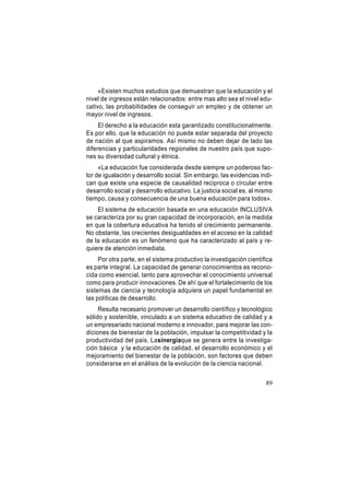 «Existen muchos estudios que demuestran que la educación y el
nivel de ingresos están relacionados: entre mas alto sea el nivel educativo, las probabilidades de conseguir un empleo y de obtener un
mayor nivel de ingresos.
El derecho a la educación esta garantizado constitucionalmente.
Es por ello, que la educación no puede estar separada del proyecto
de nación al que aspiramos. Así mismo no deben dejar de lado las
diferencias y particularidades regionales de nuestro país que supones su diversidad cultural y étnica.
«La educación fue considerada desde siempre un poderoso factor de igualación y desarrollo social. Sin embargo, las evidencias indican que existe una especie de causalidad reciproca o circular entre
desarrollo social y desarrollo educativo. La justicia social es, al mismo
tiempo, causa y consecuencia de una buena educación para todos».
El sistema de educación basada en una educación INCLUSIVA
se caracteriza por su gran capacidad de incorporación, en la medida
en que la cobertura educativa ha tenido el crecimiento permanente.
No obstante, las crecientes desigualdades en el acceso en la calidad
de la educación es un fenómeno que ha caracterizado al país y requiere de atención inmediata.
Por otra parte, en el sistema productivo la investigación científica
es parte integral. La capacidad de generar conocimientos es reconocida como esencial, tanto para aprovechar el conocimiento universal
como para producir innovaciones. De ahí que el fortalecimiento de los
sistemas de ciencia y tecnología adquiera un papel fundamental en
las políticas de desarrollo.
Resulta necesario promover un desarrollo científico y tecnológico
sólido y sostenible, vinculado a un sistema educativo de calidad y a
un empresariado nacional moderno e innovador, para mejorar las condiciones de bienestar de la población, impulsar la competitividad y la
productividad del país. Lasinergiaque se genera entre la investigación básica y la educación de calidad, el desarrollo económico y el
mejoramiento del bienestar de la población, son factores que deben
considerarse en el análisis de la evolución de la ciencia nacional.
89

 