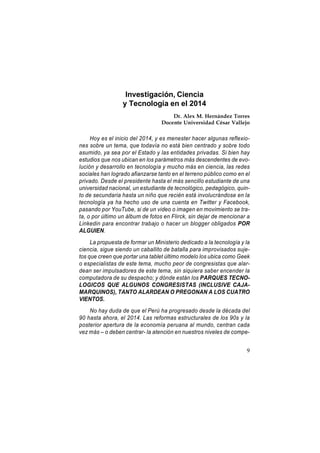 Investigación, Ciencia
y Tecnología en el 2014
Dr. Alex M. Hernández Torres
Docente Universidad César Vallejo

Hoy es el inicio del 2014, y es menester hacer algunas reflexiones sobre un tema, que todavía no está bien centrado y sobre todo
asumido, ya sea por el Estado y las entidades privadas. Si bien hay
estudios que nos ubican en los parámetros más descendentes de evolución y desarrollo en tecnología y mucho más en ciencia, las redes
sociales han logrado afianzarse tanto en el terreno público como en el
privado. Desde el presidente hasta el más sencillo estudiante de una
universidad nacional, un estudiante de tecnológico, pedagógico, quinto de secundaria hasta un niño que recién está involucrándose en la
tecnología ya ha hecho uso de una cuenta en Twitter y Facebook,
pasando por YouTube, si de un video o imagen en movimiento se trata, o por último un álbum de fotos en Flirck, sin dejar de mencionar a
Linkedin para encontrar trabajo o hacer un blogger obligados POR
ALGUIEN.
La propuesta de formar un Ministerio dedicado a la tecnología y la
ciencia, sigue siendo un caballito de batalla para improvisados sujetos que creen que portar una tablet último modelo los ubica como Geek
o especialistas de este tema, mucho peor de congresistas que alardean ser impulsadores de este tema, sin siquiera saber encender la
computadora de su despacho; y dónde están los PARQUES TECNOLOGICOS QUE ALGUNOS CONGRESISTAS (INCLUSIVE CAJAMARQUINOS), TANTO ALARDEAN O PREGONAN A LOS CUATRO
VIENTOS.
No hay duda de que el Perú ha progresado desde la década del
90 hasta ahora, el 2014. Las reformas estructurales de los 90s y la
posterior apertura de la economía peruana al mundo, centran cada
vez más – o deben centrar- la atención en nuestros niveles de compe9

 