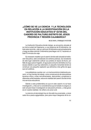 ¿CÓMO SE VE LA CIENCIA Y LA TECNOLOGÍA
EN RELACIÓN A LA INVESTIGACIÓN EN LA
INSTITUCIÓN EDUCATIVA N° 82195 DEL
CASERÍO DE PALTURO DISTRITO DE JESÚS
PROVINCIA Y REGIÓN CAJAMARCA?
RUIZ BOY, ENRIQUE WÁTER

La Institución Educativa donde trabajo, se encuentra ubicada al
sur de la ciudad de Cajamarca, a una distancia de 25 kilómetros, de
todo este recorrido, viajo en vehículo 20 kilómetros aproximadamente
y luego se debe caminar 5 kilómetros para llegar a la I.E. haciendo un
total 70 minutos de viaje.
Es necesario resaltar que el caserío donde está ubicada la Institución Educativa, está considerado de extrema pobreza, los moradores
de este lugar solamente cultivan sus predios en época de lluvia, por
falta de agua para el regadío, el agua para consumo doméstico es muy
escaza debido a que hay solamente un pequeño manantial donde se
construyó una pequeña captación que alimenta a tres grifos de agua
que son públicos.
Los pobladores cuentan con un nivel económico totalmente precario, no hay fuentes de trabajo, como consecuencia de esta pobreza
tenemos niños y niñas mal alimentados, desnutridos y propensos a
diferentes enfermedades; esta es la realidad del caserío donde brindo
mis servicios educativos.
Debido a esta problemática es que en este caserío no se hace
investigación, y más aún si consideramos que el estado no asigna un
solo sol para hacer investigación en educación primaria, y más grave
es en nuestra realidad, me refiero a la zona rural.
La ciencia y la tecnología hoy en día está muy avanzada, y crece
cada día a pasos agigantados; pero para mayor desgracia de la co95

 