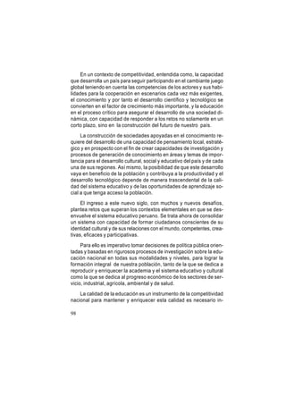 En un contexto de competitividad, entendida como, la capacidad
que desarrolla un país para seguir participando en el cambiante juego
global teniendo en cuenta las competencias de los actores y sus habilidades para la cooperación en escenarios cada vez más exigentes,
el conocimiento y por tanto el desarrollo científico y tecnológico se
convierten en el factor de crecimiento más importante, y la educación
en el proceso crítico para asegurar el desarrollo de una sociedad dinámica, con capacidad de responder a los retos no solamente en un
corto plazo, sino en la construcción del futuro de nuestro país.
La construcción de sociedades apoyadas en el conocimiento requiere del desarrollo de una capacidad de pensamiento local, estratégico y en prospecto con el fin de crear capacidades de investigación y
procesos de generación de conocimiento en áreas y temas de importancia para el desarrollo cultural, social y educativo del país y de cada
una de sus regiones. Así mismo, la posibilidad de que este desarrollo
vaya en beneficio de la población y contribuya a la productividad y el
desarrollo tecnológico depende de manera trascendental de la calidad del sistema educativo y de las oportunidades de aprendizaje social a que tenga acceso la población.
El ingreso a este nuevo siglo, con muchos y nuevos desafíos,
plantea retos que superan los contextos elementales en que se desenvuelve el sistema educativo peruano. Se trata ahora de consolidar
un sistema con capacidad de formar ciudadanos conscientes de su
identidad cultural y de sus relaciones con el mundo, competentes, creativas, eficaces y participativas.
Para ello es imperativo tomar decisiones de política pública orientadas y basadas en rigurosos procesos de investigación sobre la educación nacional en todas sus modalidades y niveles, para lograr la
formación integral de nuestra población, tanto de la que se dedica a
reproducir y enriquecer la academia y el sistema educativo y cultural
como la que se dedica al progreso económico de los sectores de servicio, industrial, agrícola, ambiental y de salud.
La calidad de la educación es un instrumento de la competitividad
nacional para mantener y enriquecer esta calidad es necesario in98

 