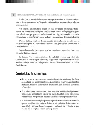 4 PEDAGOGÍA Y DOCENCIA UNIVERSITARIA: Hacia una Didáctica de la Educación Superior.
Keller (1978) ha señalado que en esta aproximación, el docente univer-
sitario debe verse como un “ingeniero educacional y un administrador de
contingencias”.
Un docente universitario eficaz debe de ser capaz de manejar hábil-
mente los recursos tecnológicos conductuales de este enfoque (principios,
procedimientos, programas conductuales), para lograr con éxito niveles de
eficiencia en su enseñanza y sobre todo en el aprendizaje de sus estudiantes.
Dentro de los principios deben manejar especialmente los referidos al
reforzamiento positivo y evitar en la medida de lo posible los basados en el
castigo (Skinner, 1970).
Según los conductistas, para que los estudiantes aprendan basta con
presentar la información.
La Escuela Nueva nacida a inicios del siglo XX (que no ha podido aún
consolidarse ni siquiera parcialmente), surge como respuesta a la Educación
Tradicional que tiene un enfoque externalista, “bancario”, como lo define
Paulo Freire.
Características de este enfoque:
• Ser un proceso de enseñanza - aprendizaje estandarizado, donde se
absolutizan los componentes no personales: objetivos, contenidos,
métodos, recursos didácticos y evaluación; con métodos directivos
y frontales.
• El profesor es un trasmisor de conocimientos, autoritario, rígido, con-
trolador, no espontáneo, ya que su individualidad como profesional
está limitada porque es un ejecutor de indicaciones preestablecidas.
• El estudiante es un objeto pasivo, reproductor de conocimientos, lo
que se manifiesta en su falta de iniciativa, pobreza de intere­
ses, in-
seguridad y rigidez. Para él aprender es algo ajeno, obligatorio, por
cuanto no se implica en éste como persona.
 