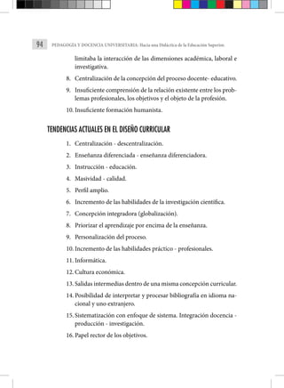 94 PEDAGOGÍA Y DOCENCIA UNIVERSITARIA: Hacia una Didáctica de la Educación Superior.
limitaba la interacción de las dimensiones académica, laboral e
investigativa.
8. Centralización de la concepción del proceso docente- educativo.
9. Insuficiente comprensión de la relación existente entre los prob-
lemas profesionales, los objetivos y el objeto de la profesión.
10. Insuficiente formación humanista.
TENDENCIAS ACTUALES EN EL DISEÑO CURRICULAR
1. Centralización - descentralización.
2. Enseñanza diferenciada - enseñanza diferenciadora.
3. Instrucción - educación.
4. Masividad - calidad.
5. Perfil amplio.
6. Incremento de las habilidades de la investigación científica.
7. Concepción integradora (globalización).
8. Priorizar el aprendizaje por encima de la enseñanza.
9. Personalización del proceso.
10. Incremento de las habilidades práctico - profesionales.
11. Informática.
12. Cultura económica.
13. Salidas intermedias dentro de una misma concepción curricular.
14. Posibilidad de interpretar y procesar bibliografía en idioma na-
cional y uno extranjero.
15. Sistematización con enfoque de sistema. Integración docencia -
producción - investigación.
16. Papel rector de los objetivos.
 