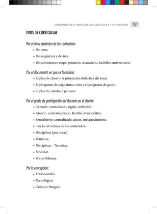 97
¿CÓMO DISEÑAR EL PROGRAMA DE ASIGNATURA Y DE SEMESTRE?
TIPOS DE CURRÍCULUM
Por el nivel sistémico de los contenidos:
• De tema.
• De asignatura y de área.
• De subsistema o etapa: primario, secundario, bachiller, universitario.
Por el documento en que se formaliza:
• El plan de clases y la proyección didáctica del tema.
• El programa de asignatura o área y el programa de grado.
• El plan de estudio o pensum.
Por el grado de participación del docente en el diseño:
• Cerrado: centralizado, rígido, inflexible.
• Abierto: contextualizado, flexible, democrático.
• Semiabierto: centralizado, ajuste, enriquecimiento.
• Por la estructura de los contenidos:
• Disciplinar (por áreas).
• Temática.
• Disciplinar - Temática.
• Modular.
• Por problemas.
Por la concepción:
• Tradicionales.
• Tecnológico.
• Crítico e Integral.
 