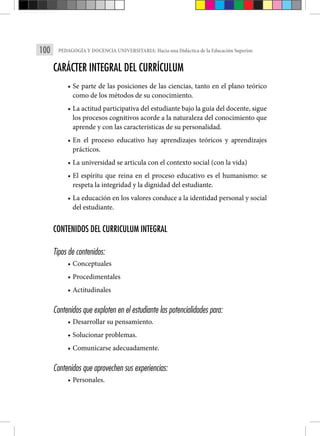 100 PEDAGOGÍA Y DOCENCIA UNIVERSITARIA: Hacia una Didáctica de la Educación Superior.
CARÁCTER INTEGRAL DEL CURRÍCULUM
• Se parte de las posiciones de las ciencias, tanto en el plano teórico
como de los métodos de su conocimiento.
• La actitud participativa del estudiante bajo la guía del docente, sigue
los procesos cognitivos acorde a la naturaleza del conocimiento que
aprende y con las características de su personalidad.
• En el proceso educativo hay aprendizajes teóricos y aprendizajes
prácticos.
• La universidad se articula con el contexto social (con la vida)
• El espíritu que reina en el proceso educativo es el humanismo: se
respeta la integridad y la dignidad del estudiante.
• La educación en los valores conduce a la identidad personal y social
del estudiante.
CONTENIDOS DEL CURRICULUM INTEGRAL
Tipos de contenidos:
• Conceptuales
• Procedimentales
• Actitudinales
Contenidos que exploten en el estudiante las potencialidades para:
• Desarrollar su pensamiento.
• Solucionar problemas.
• Comunicarse adecuadamente.
Contenidos que aprovechen sus experiencias:
• Personales.
 