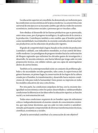 5
¿CONSTRUCTIVISMO O DESTRUCCIÓN?
La educación superior así concebida, ha demostrado ser ineficiente para
las condiciones socioeconómicas de la época moderna. La carac­terística más
universal de esta época es su incesante cambio, que afecta a todos los sectores
económicos, instituciones sociales y personas que se vinculan a ellas.
Esto obedece al desarrollo de las fuerzas productivas que es provocado,
entre otras cosas, por el progreso tecnológico y la aplicación de la ciencia a
la produc­
ción. Contribuyen también a este cambio, que el hombre percibe
como inestabilidad e incertidumbre, la creciente contra­dicción de estas fuer-
zas productivas con las relaciones de pro­
ducción vigentes.
El grado de competitividad a lograr, basado en los niveles de producción
(cantidad y calidad), con indicadores mundiales, es el eje central del desa-
rrollo moderno. Los paradigmas de progre­so tienden hacia la conformación
de bloques regionales que en­
frenten los elevados gastos de investigación y
desarrollo. Se necesita entonces, una fuerza laboral que tenga cada vez más
preparación técnica, con sólidos valores, que sea capaz de autorregularse
dentro de ciertos límites.
También en la contemporaneidad existe un conjunto de problemas glo-
bales y de necesidades sociales generales, tales como, la supervivencia del
género humano, en primer lugar, la conserva­
ción de los logros de la cultura
creada por el hombre, la trans­
formación y desarrollo hacia mejores condi-
ciones de vida para toda la humanidad. Estos ponen su impronta en todos
los modelos educativos de una u otra forma.
Por otra parte, las condiciones unipolares de hoy, con la creciente des-
igualdad socioeconómica entre los países desarrollados y subdesarrollados
condicionan la diferencia en las ideas sobre la educación superior, su función
social y su instrumentación real.
Todas estas condiciones requieren de un hombre capaz de enfren­
tarse
crítica e independientemente al enorme cúmulo de conocimientos existen-
tes, que sepa tomar decisiones, que sea cada vez más creativo y autodeter-
minado; participante comprometido de diversas transformaciones técnicas,
científicas, económicas y sociales.
¿Puede la universidad contribuir a la consecución de este objetivo?
 