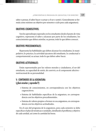 109
¿CÓMO DISEÑAR EL PROGRAMA DE ASIGNATURA Y DE SEMESTRE?
saber o pensar, el saber hacer o actuar y el ser o sentir). Generalmente se for-
mula como mínimo un objetivo por semestre o ciclo para cada asignatura).
OBJETIVOS COGNOSCITIVOS:
Son los aprendizajes esperados en los estudiantes desde el punto de vista
cognitivo, representa el saber a alcanzar por parte de los estudiantes, los
conocimientos que deben asimilar, su pensar, todo lo que deben conocer.
OBJETIVOS PROCEDIMENTALES:
Representa las habilidades que deben alcanzar los estudiantes, lo mani-
pulativo, lo práctico, la actividad ejecutora del estudiante, lo conductual o
comportamental, su actuar, todo lo que deben saber hacer.
OBJETIVOS ACTITUDINALES:
Están representados por los valores morales y ciudadanos, el ser del
estudiante, su capacidad de sentir, de convivir, es el componente afectivo -
motivacional de su personalidad.
V.- CONTENIDOS DE LA ASIGNATURA
(¿Qué enseñar y aprender?):
• Sistema de conocimientos, en correspondencia con los objetivos
cognoscitivos.
• Sistema de habilidades específicas de la asignatura, en correspon-
dencia con los objetivos procedimentales.
• Sistema de valores propios a formar en esa asignatura, en correspon-
dencia con los objetivos actitudinales.
En el caso del programa de la asignatura, para cada semestre se debe
especificar el plan de temáticas o unidades, detallando el problema y objetivo
de cada unidad, así como la cantidad de horas.
 