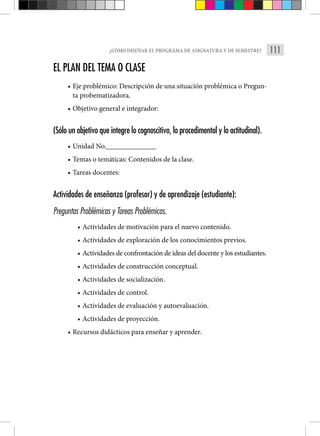 111
¿CÓMO DISEÑAR EL PROGRAMA DE ASIGNATURA Y DE SEMESTRE?
EL PLAN DEL TEMA O CLASE
• Eje problémico: Descripción de una situación problémica o Pregun-
ta probematizadora.
• Objetivo general e integrador:
(Sólo un objetivo que integre lo cognoscitivo, lo procedimental y lo actitudinal).
• Unidad No.______________
• Temas o temáticas: Contenidos de la clase.
• Tareas docentes:
Actividades de enseñanza (profesor) y de aprendizaje (estudiante):
Preguntas Problémicas y Tareas Problémicas.
• Actividades de motivación para el nuevo contenido.
• Actividades de exploración de los conocimientos previos.
• Actividades de confrontación de ideas del docente y los estudiantes.
• Actividades de construcción conceptual.
• Actividades de socialización.
• Actividades de control.
• Actividades de evaluación y autoevaluación.
• Actividades de proyección.
• Recursos didácticos para enseñar y aprender.
 