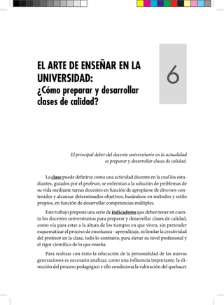 El principal deber del docente universitario en la actualidad
es preparar y desarrollar clases de calidad.
La clase puede definirse como una actividad docente en la cual los estu-
diantes, guiados por el profesor, se enfrentan a la solución de problemas de
su vida mediante tareas docentes en función de apropiarse de diversos con-
tenidos y alcanzar determinados objetivos, basándose en métodos y estilo
propios, en función de desarrollar competencias múltiples.
Este trabajo propone una serie de indicadores que deben tener en cuen-
ta los docentes universitarios para preparar y desarrollar clases de calidad,
como vía para estar a la altura de los tiempos en que viven, sin pretender
esquematizar el proceso de enseñanza - aprendizaje, ni limitar la creatividad
del profesor en la clase, todo lo contrario, para elevar su nivel profesional y
el rigor científico de lo que enseña.
Para realizar con éxito la educación de la personalidad de las nuevas
generaciones es necesario analizar, como una influencia importante, la di-
rección del proceso pedagógico y ello condiciona la valoración del quehacer
EL ARTE DE ENSEÑAR EN LA
UNIVERSIDAD:
¿Cómo preparar y desarrollar
clases de calidad?
6
 